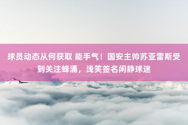 球员动态从何获取 能手气！国安主帅苏亚雷斯受到关注蜂涌，浅笑签名闲静球迷