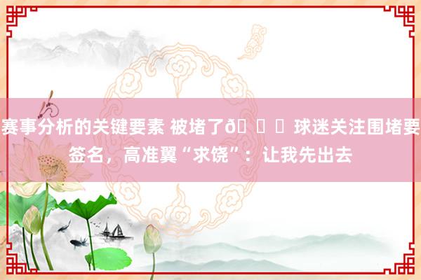 赛事分析的关键要素 被堵了😆球迷关注围堵要签名，高准翼“求饶”：让我先出去