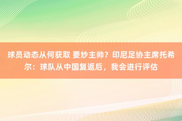 球员动态从何获取 要炒主帅？印尼足协主席托希尔：球队从中国复返后，我会进行评估