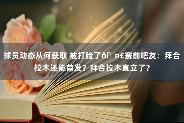 球员动态从何获取 被打脸了🤣赛前吧友：拜合拉木还能首发？拜合拉木直立了？