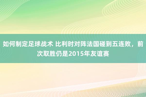 如何制定足球战术 比利时对阵法国碰到五连败，前次取胜仍是2015年友谊赛