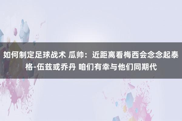 如何制定足球战术 瓜帅：近距离看梅西会念念起泰格-伍兹或乔丹 咱们有幸与他们同期代