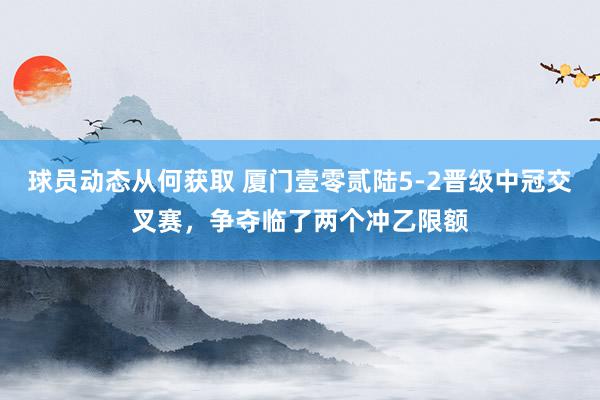 球员动态从何获取 厦门壹零贰陆5-2晋级中冠交叉赛，争夺临了两个冲乙限额