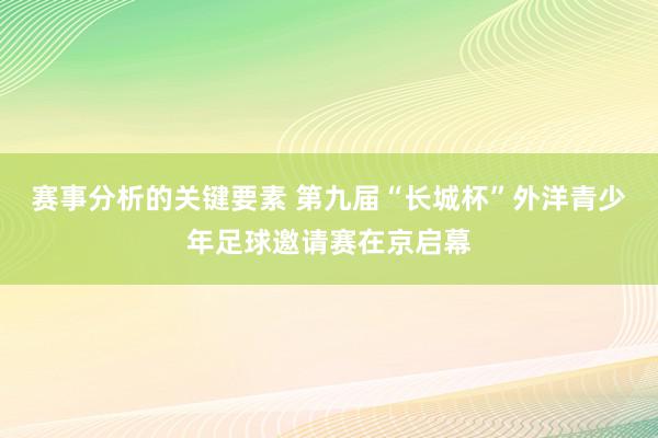 赛事分析的关键要素 第九届“长城杯”外洋青少年足球邀请赛在京启幕