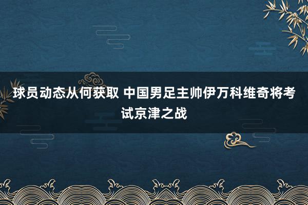 球员动态从何获取 中国男足主帅伊万科维奇将考试京津之战