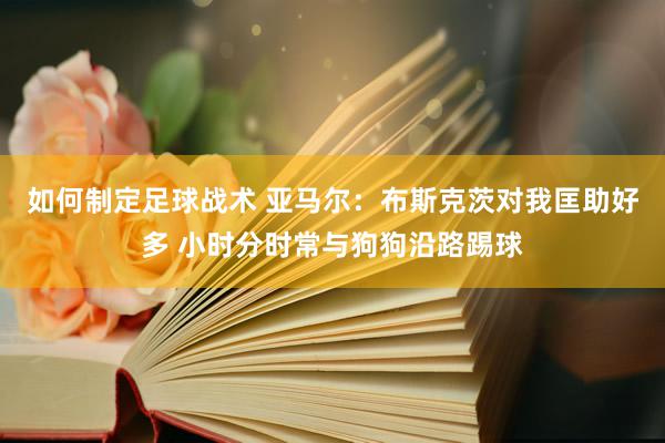 如何制定足球战术 亚马尔：布斯克茨对我匡助好多 小时分时常与狗狗沿路踢球