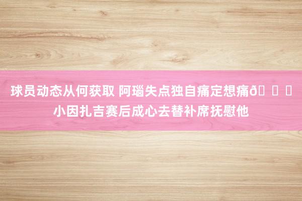 球员动态从何获取 阿瑙失点独自痛定想痛😔小因扎吉赛后成心去替补席抚慰他