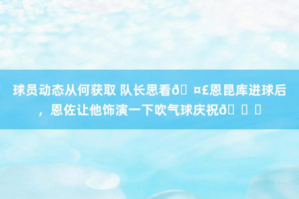 球员动态从何获取 队长思看🤣恩昆库进球后，恩佐让他饰演一下吹气球庆祝🎈