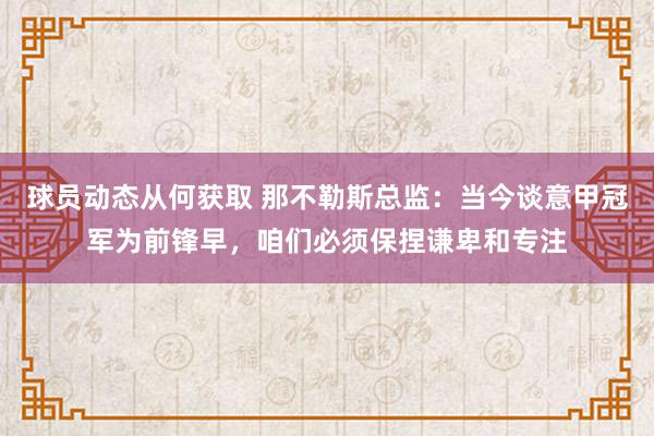 球员动态从何获取 那不勒斯总监：当今谈意甲冠军为前锋早，咱们必须保捏谦卑和专注