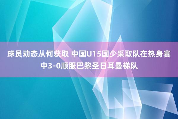 球员动态从何获取 中国U15国少采取队在热身赛中3-0顺服巴黎圣日耳曼梯队