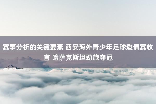 赛事分析的关键要素 西安海外青少年足球邀请赛收官 哈萨克斯坦劲旅夺冠