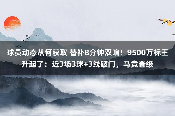 球员动态从何获取 替补8分钟双响！9500万标王升起了：近3场3球+3线破门，马竞晋级