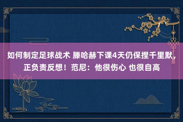 如何制定足球战术 滕哈赫下课4天仍保捏千里默，正负责反想！范尼：他很伤心 也很自高