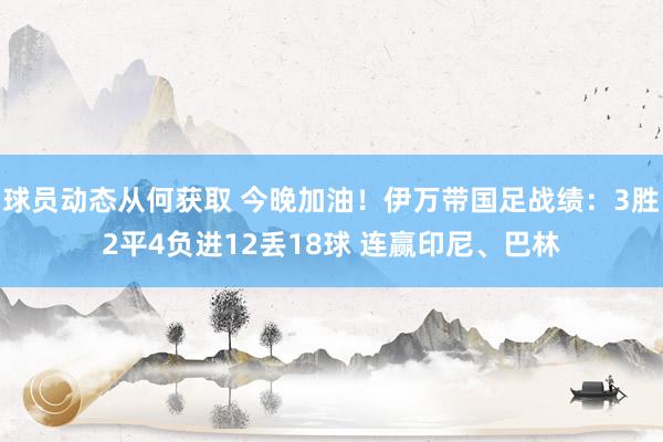 球员动态从何获取 今晚加油！伊万带国足战绩：3胜2平4负进12丢18球 连赢印尼、巴林