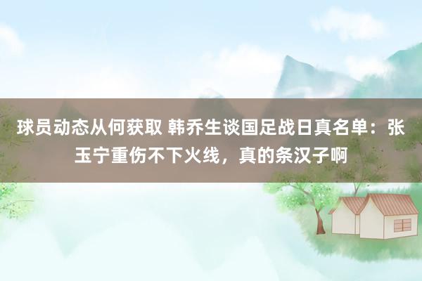 球员动态从何获取 韩乔生谈国足战日真名单：张玉宁重伤不下火线，真的条汉子啊