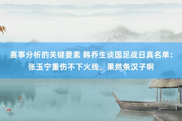 赛事分析的关键要素 韩乔生谈国足战日真名单：张玉宁重伤不下火线，果然条汉子啊