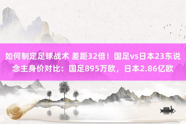 如何制定足球战术 差距32倍！国足vs日本23东说念主身价对比：国足895万欧，日本2.86亿欧