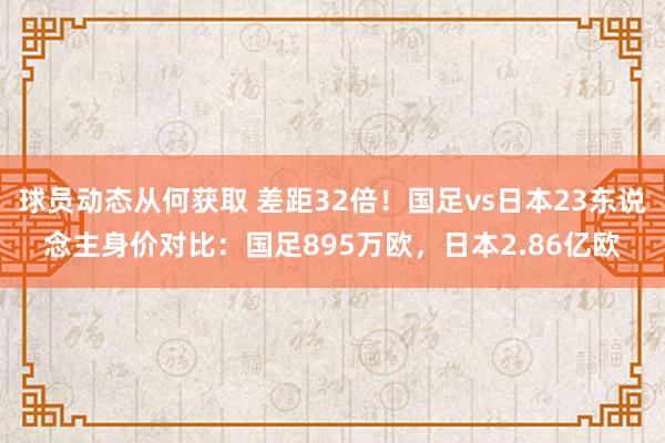 球员动态从何获取 差距32倍！国足vs日本23东说念主身价对比：国足895万欧，日本2.86亿欧