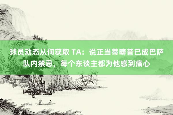 球员动态从何获取 TA：说正当蒂畴昔已成巴萨队内禁忌，每个东谈主都为他感到痛心