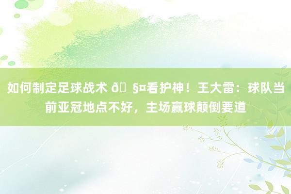 如何制定足球战术 🧤看护神！王大雷：球队当前亚冠地点不好，主场赢球颠倒要道