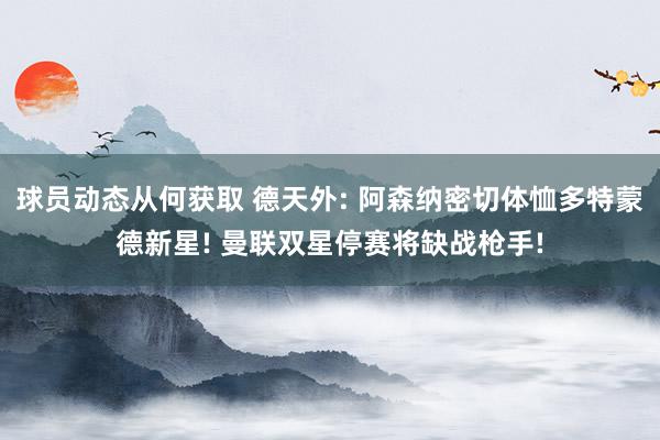 球员动态从何获取 德天外: 阿森纳密切体恤多特蒙德新星! 曼联双星停赛将缺战枪手!