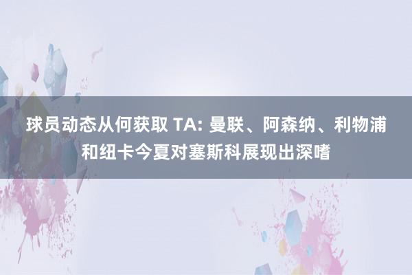 球员动态从何获取 TA: 曼联、阿森纳、利物浦和纽卡今夏对塞斯科展现出深嗜