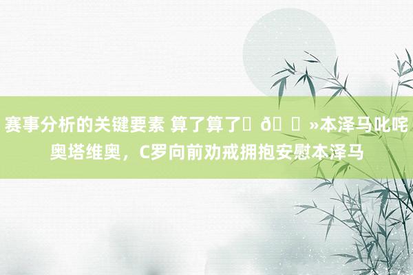 赛事分析的关键要素 算了算了✋🏻本泽马叱咤奥塔维奥，C罗向前劝戒拥抱安慰本泽马