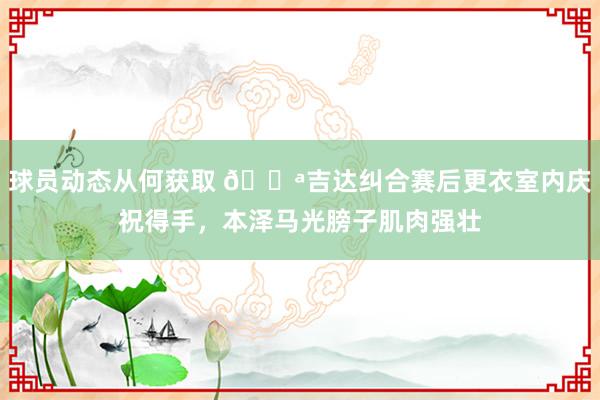 球员动态从何获取 💪吉达纠合赛后更衣室内庆祝得手，本泽马光膀子肌肉强壮