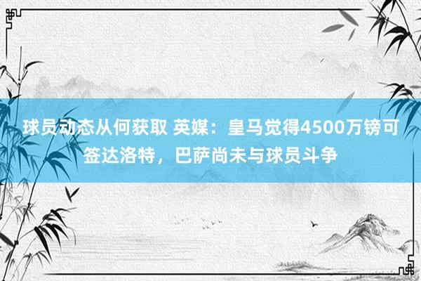 球员动态从何获取 英媒：皇马觉得4500万镑可签达洛特，巴萨尚未与球员斗争