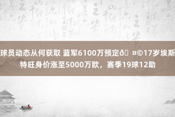 球员动态从何获取 蓝军6100万预定🤩17岁埃斯特旺身价涨至5000万欧，赛季19球12助