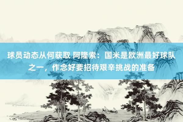 球员动态从何获取 阿隆索：国米是欧洲最好球队之一，作念好要招待艰辛挑战的准备