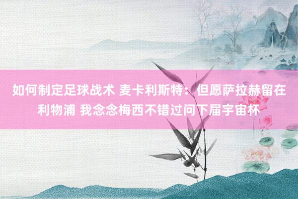 如何制定足球战术 麦卡利斯特：但愿萨拉赫留在利物浦 我念念梅西不错过问下届宇宙杯