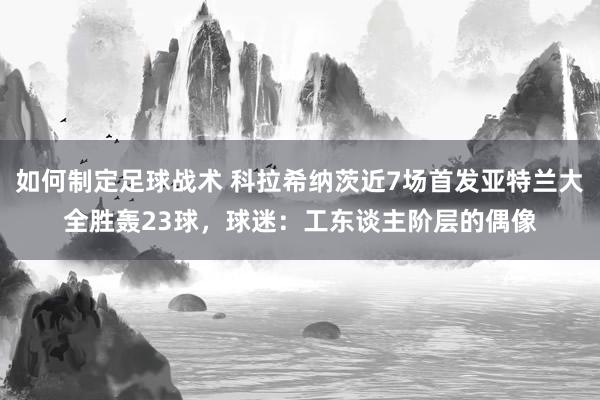 如何制定足球战术 科拉希纳茨近7场首发亚特兰大全胜轰23球，球迷：工东谈主阶层的偶像