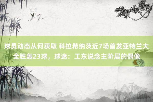 球员动态从何获取 科拉希纳茨近7场首发亚特兰大全胜轰23球，球迷：工东说念主阶层的偶像