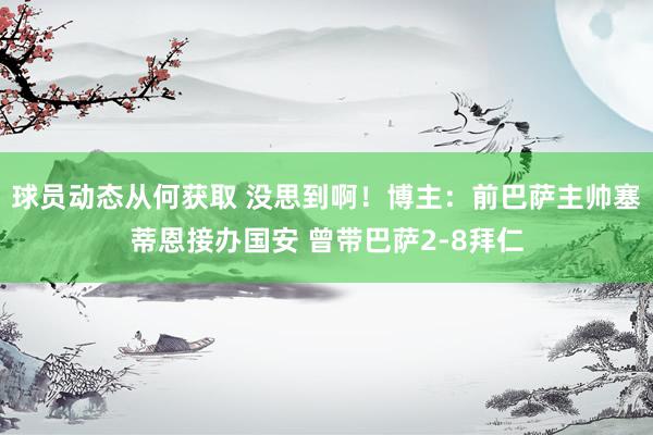 球员动态从何获取 没思到啊！博主：前巴萨主帅塞蒂恩接办国安 曾带巴萨2-8拜仁