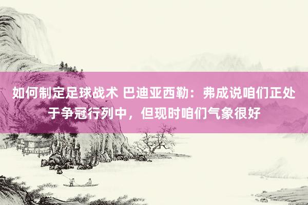 如何制定足球战术 巴迪亚西勒：弗成说咱们正处于争冠行列中，但现时咱们气象很好