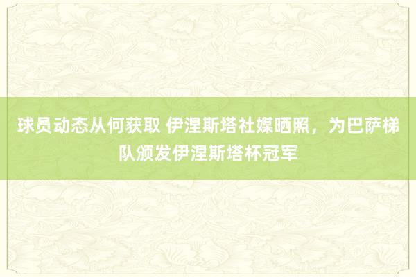 球员动态从何获取 伊涅斯塔社媒晒照，为巴萨梯队颁发伊涅斯塔杯冠军