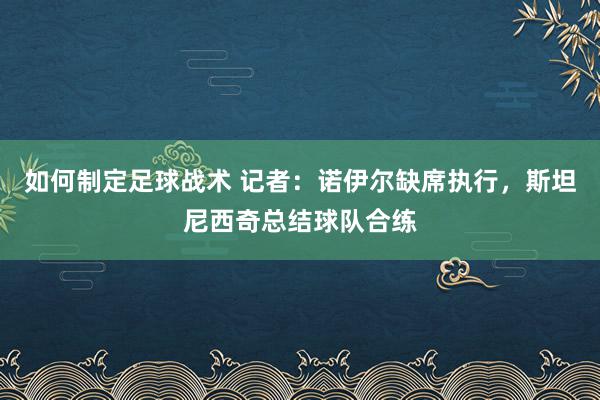 如何制定足球战术 记者：诺伊尔缺席执行，斯坦尼西奇总结球队合练