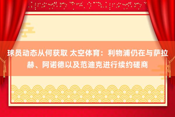 球员动态从何获取 太空体育：利物浦仍在与萨拉赫、阿诺德以及范迪克进行续约磋商