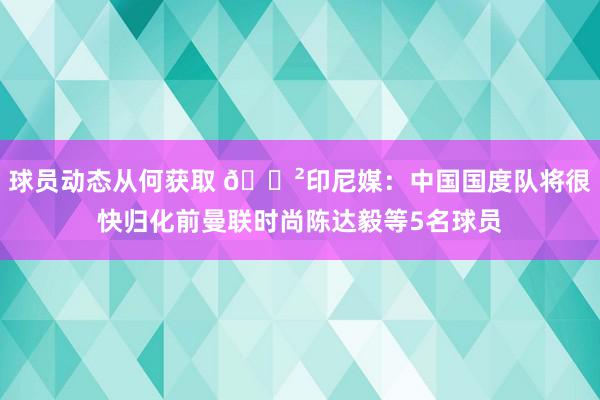 球员动态从何获取 😲印尼媒：中国国度队将很快归化前曼联时尚陈达毅等5名球员