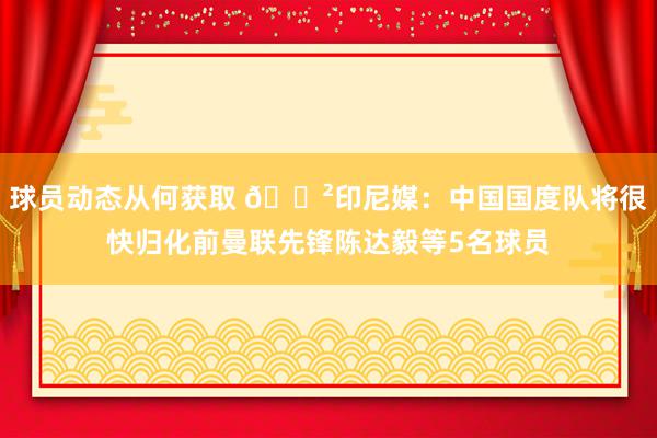 球员动态从何获取 😲印尼媒：中国国度队将很快归化前曼联先锋陈达毅等5名球员