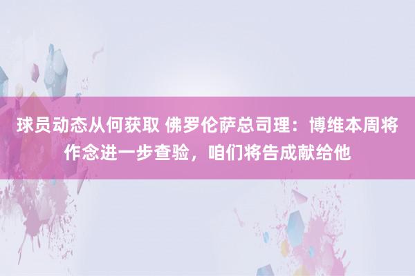 球员动态从何获取 佛罗伦萨总司理：博维本周将作念进一步查验，咱们将告成献给他