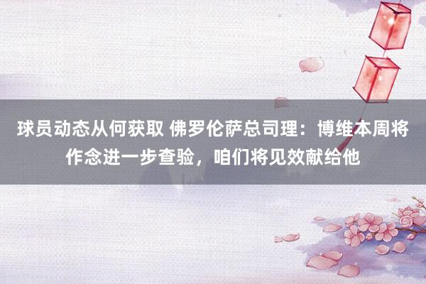 球员动态从何获取 佛罗伦萨总司理：博维本周将作念进一步查验，咱们将见效献给他