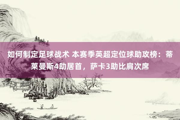 如何制定足球战术 本赛季英超定位球助攻榜：蒂莱曼斯4助居首，萨卡3助比肩次席