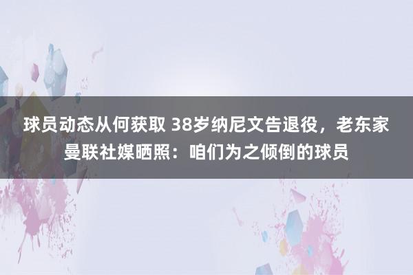 球员动态从何获取 38岁纳尼文告退役，老东家曼联社媒晒照：咱们为之倾倒的球员