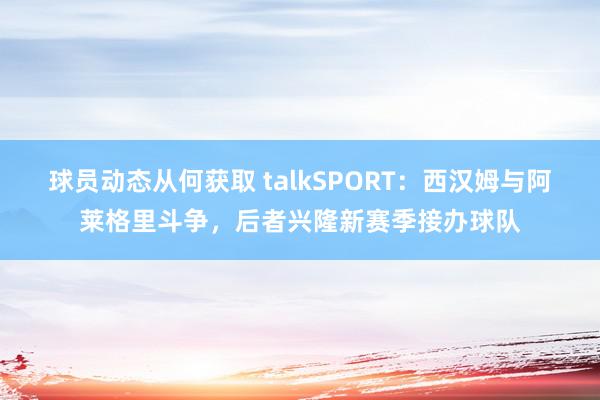 球员动态从何获取 talkSPORT：西汉姆与阿莱格里斗争，后者兴隆新赛季接办球队