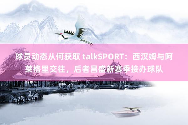 球员动态从何获取 talkSPORT：西汉姆与阿莱格里交往，后者昌盛新赛季接办球队