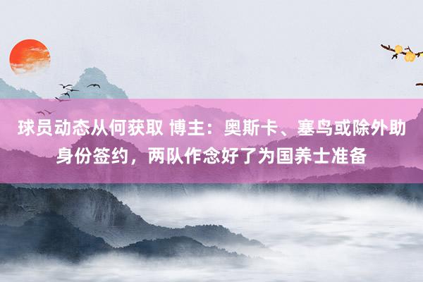 球员动态从何获取 博主：奥斯卡、塞鸟或除外助身份签约，两队作念好了为国养士准备