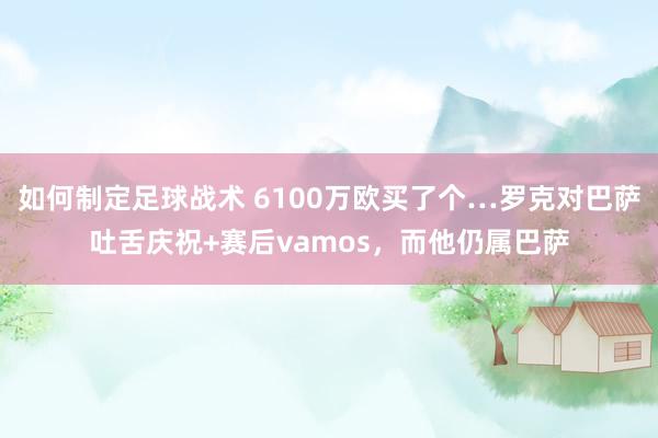 如何制定足球战术 6100万欧买了个…罗克对巴萨吐舌庆祝+赛后vamos，而他仍属巴萨