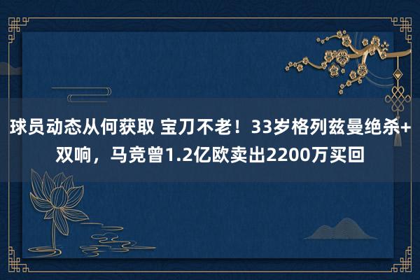 球员动态从何获取 宝刀不老！33岁格列兹曼绝杀+双响，马竞曾1.2亿欧卖出2200万买回